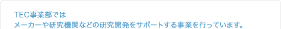 TEC事業部では、メーカーや研究開発をサポートする事業を行っています。